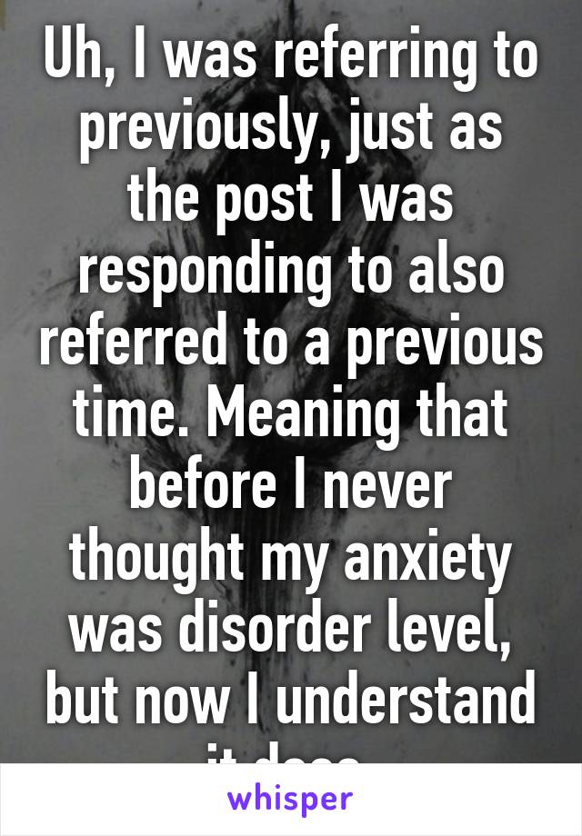 Uh, I was referring to previously, just as the post I was responding to also referred to a previous time. Meaning that before I never thought my anxiety was disorder level, but now I understand it does 