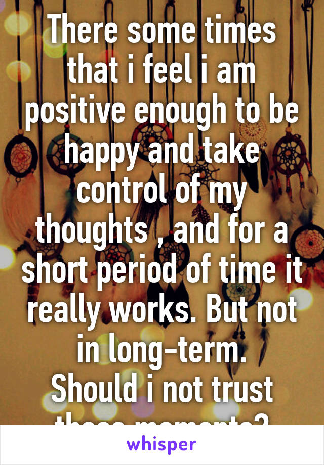 There some times that i feel i am positive enough to be happy and take control of my thoughts , and for a short period of time it really works. But not in long-term.
Should i not trust those moments?