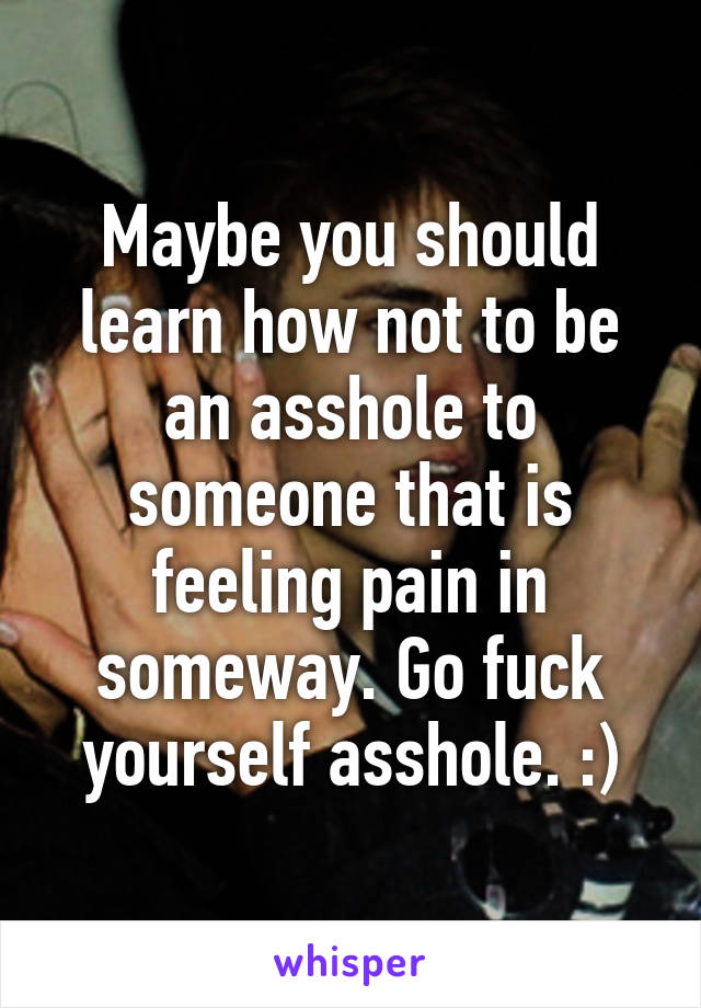 Maybe you should learn how not to be an asshole to someone that is feeling pain in someway. Go fuck yourself asshole. :)