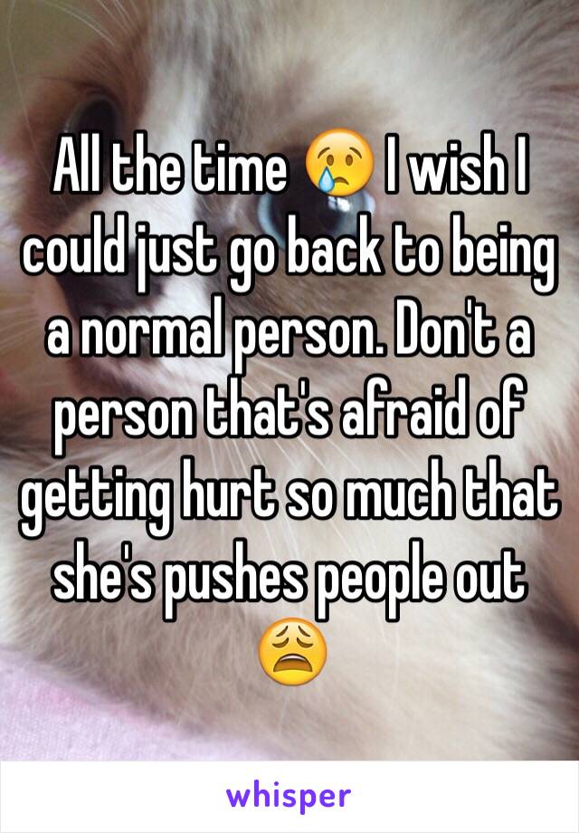 All the time 😢 I wish I could just go back to being a normal person. Don't a person that's afraid of getting hurt so much that she's pushes people out 😩