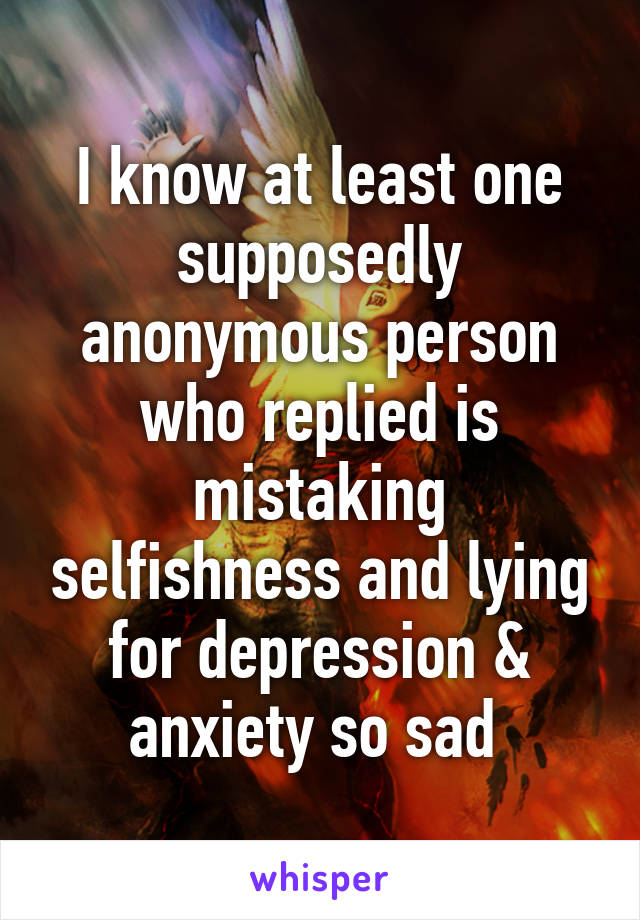 I know at least one supposedly anonymous person who replied is mistaking selfishness and lying for depression & anxiety so sad 