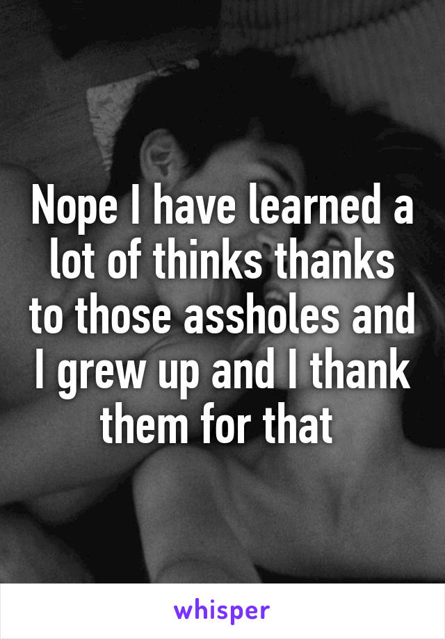 Nope I have learned a lot of thinks thanks to those assholes and I grew up and I thank them for that 