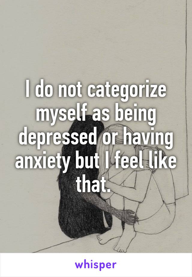 I do not categorize myself as being depressed or having anxiety but I feel like that. 