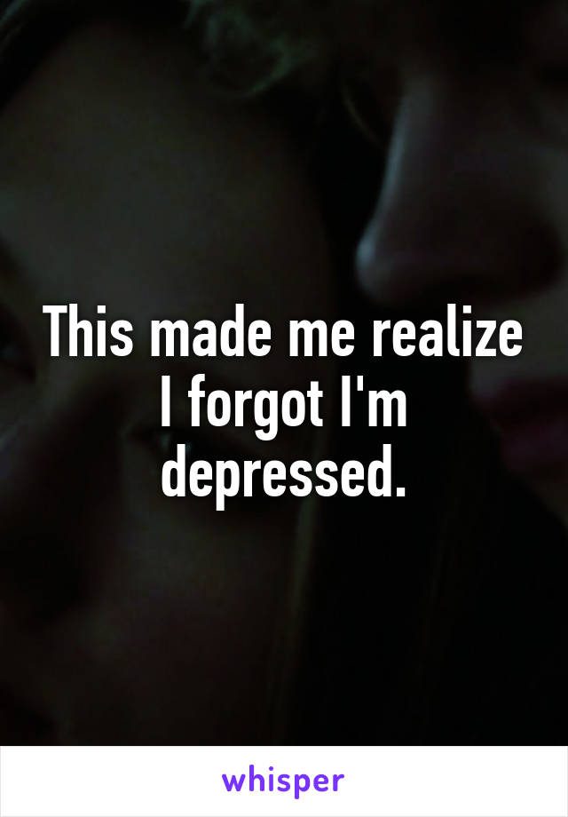 This made me realize I forgot I'm depressed.