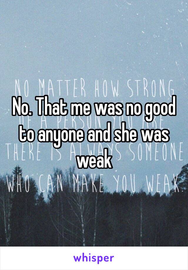 No. That me was no good to anyone and she was weak