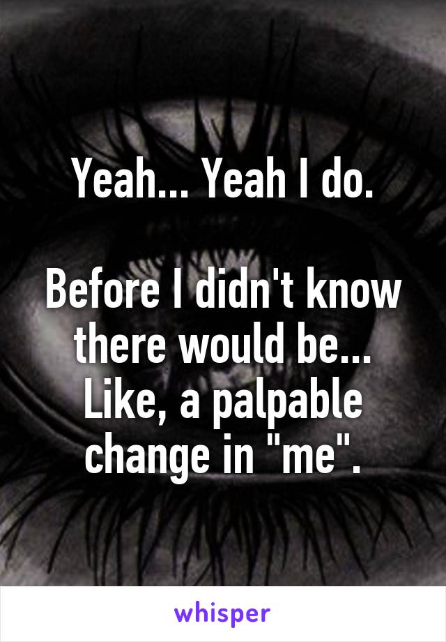 Yeah... Yeah I do.

Before I didn't know there would be... Like, a palpable change in "me".