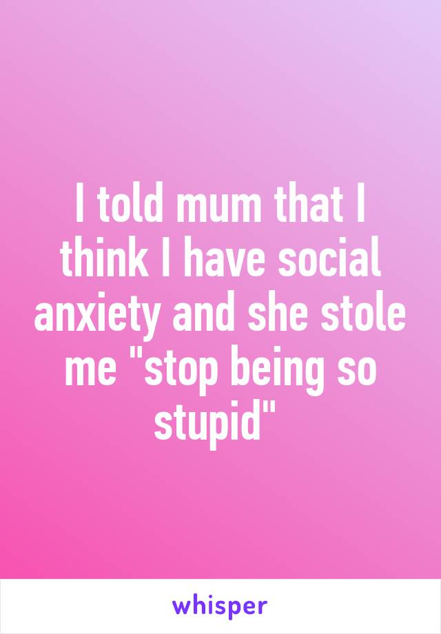 I told mum that I think I have social anxiety and she stole me "stop being so stupid" 