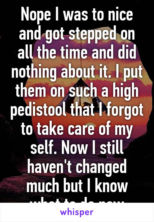 Nope I was to nice and got stepped on all the time and did nothing about it. I put them on such a high pedistool that I forgot to take care of my self. Now I still haven't changed much but I know what to do now