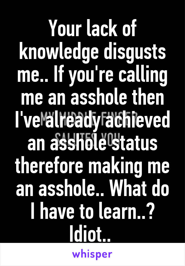 Your lack of knowledge disgusts me.. If you're calling me an asshole then I've already achieved an asshole status therefore making me an asshole.. What do I have to learn..? Idiot.. 