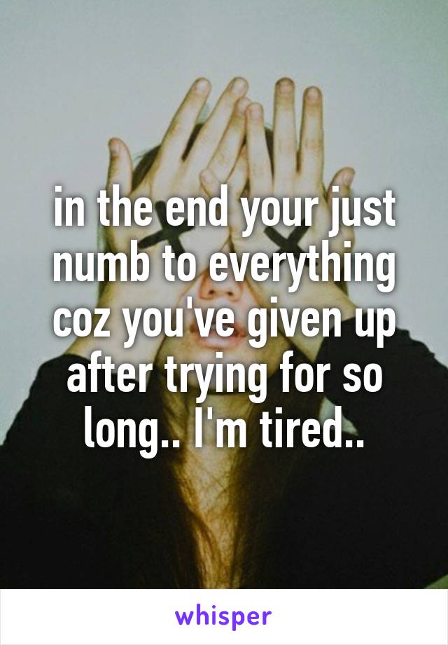 in the end your just numb to everything coz you've given up after trying for so long.. I'm tired..