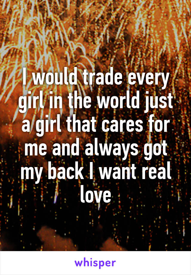 I would trade every girl in the world just a girl that cares for me and always got my back I want real love