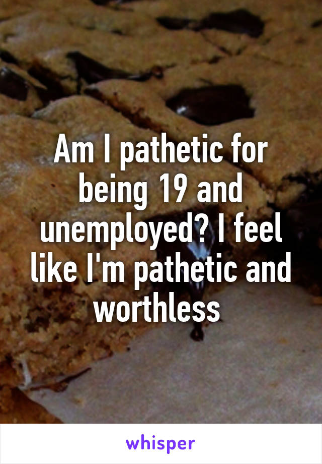 Am I pathetic for being 19 and unemployed? I feel like I'm pathetic and worthless 