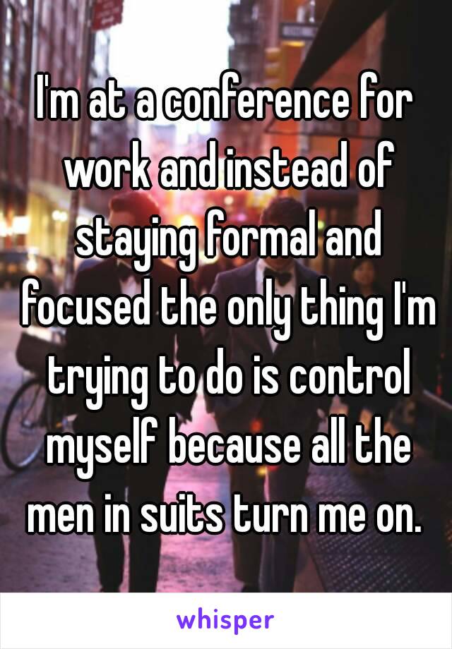 I'm at a conference for work and instead of staying formal and focused the only thing I'm trying to do is control myself because all the men in suits turn me on. 