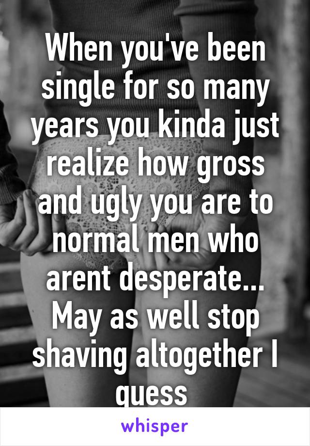 When you've been single for so many years you kinda just realize how gross and ugly you are to normal men who arent desperate... May as well stop shaving altogether I guess 