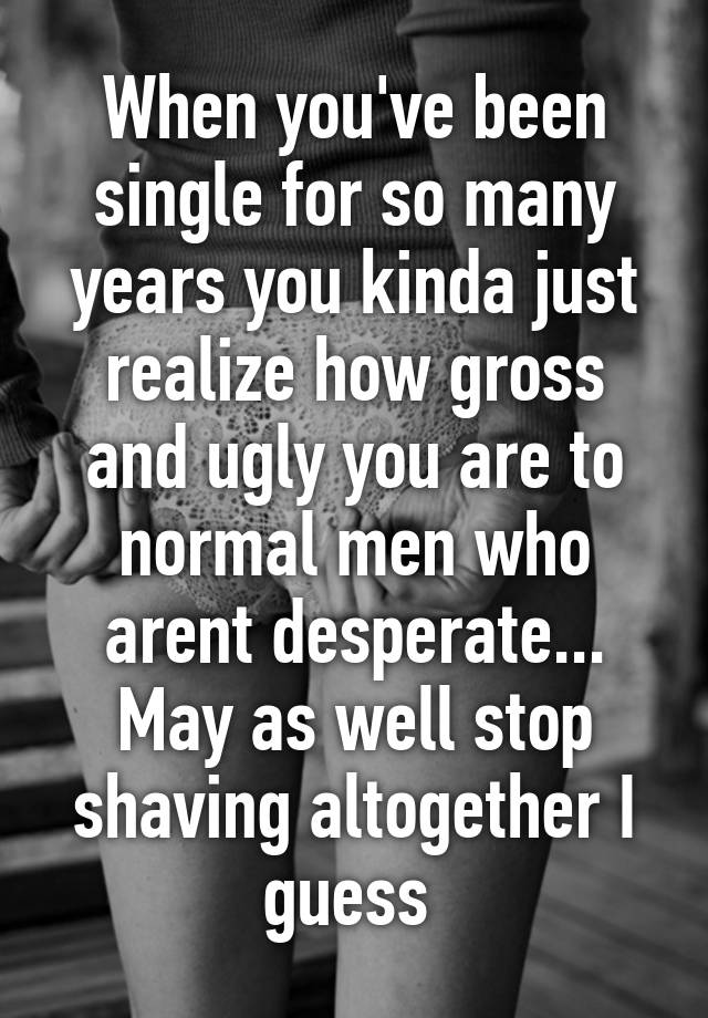 When you've been single for so many years you kinda just realize how gross and ugly you are to normal men who arent desperate... May as well stop shaving altogether I guess 