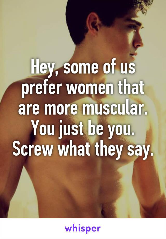 Hey, some of us prefer women that are more muscular. You just be you. Screw what they say. 
