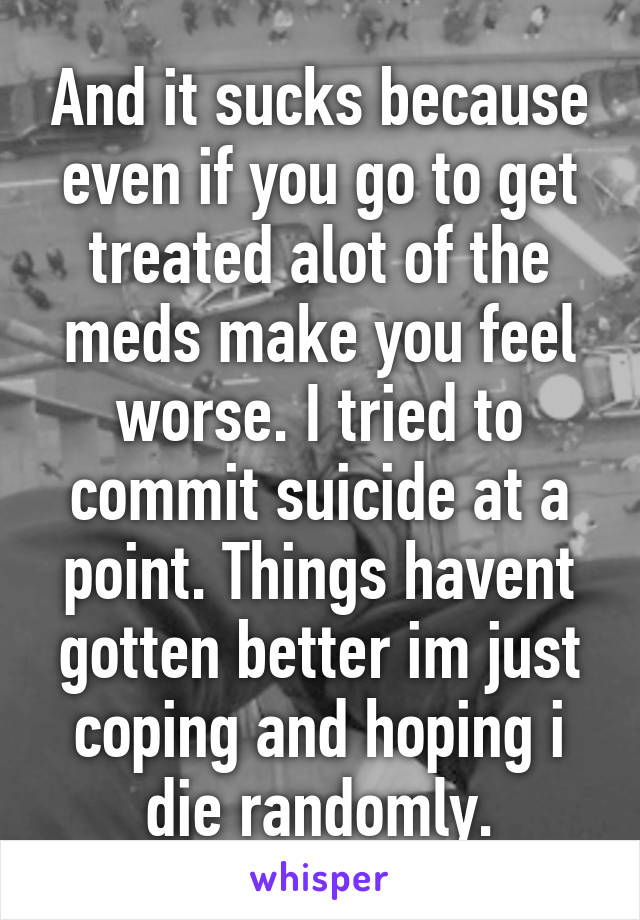 And it sucks because even if you go to get treated alot of the meds make you feel worse. I tried to commit suicide at a point. Things havent gotten better im just coping and hoping i die randomly.