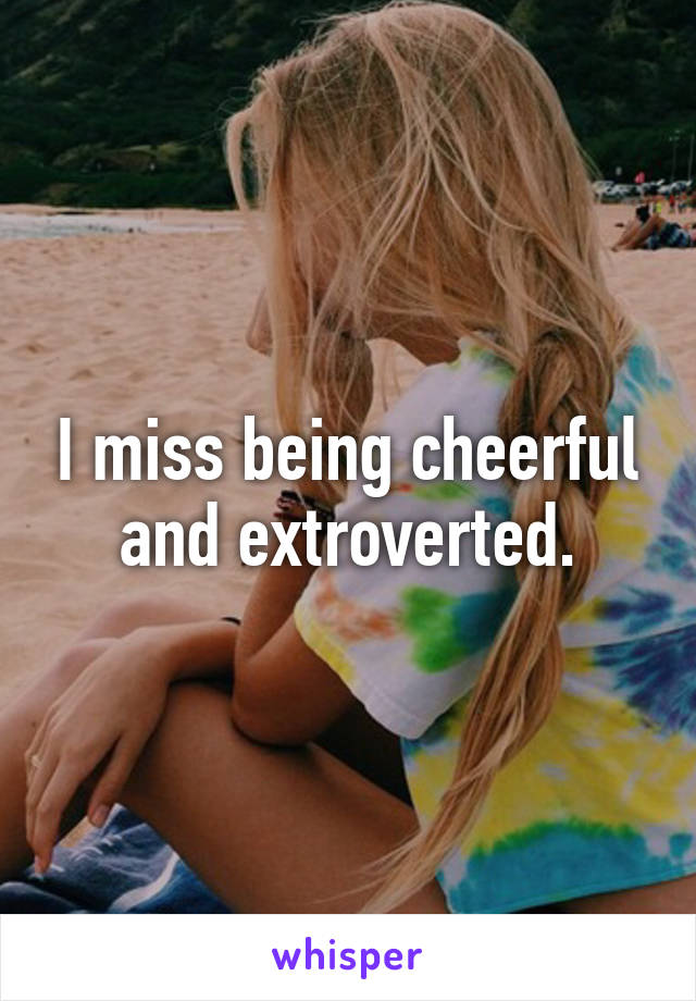 I miss being cheerful and extroverted.