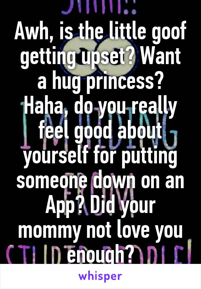 Awh, is the little goof getting upset? Want a hug princess?
Haha, do you really feel good about yourself for putting someone down on an App? Did your mommy not love you enough?