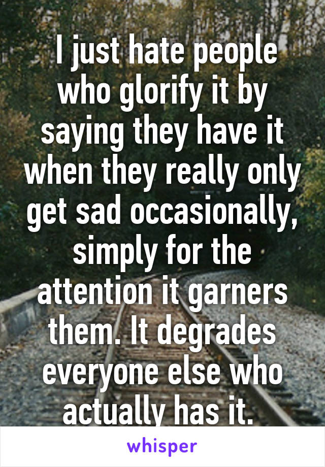  I just hate people who glorify it by saying they have it when they really only get sad occasionally, simply for the attention it garners them. It degrades everyone else who actually has it. 