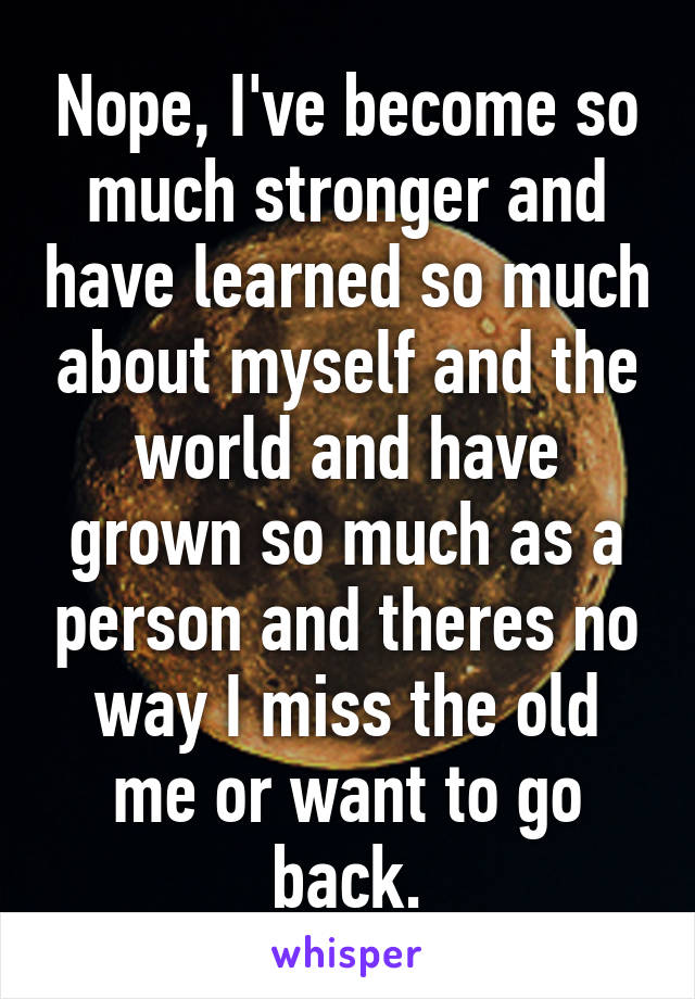 Nope, I've become so much stronger and have learned so much about myself and the world and have grown so much as a person and theres no way I miss the old me or want to go back.