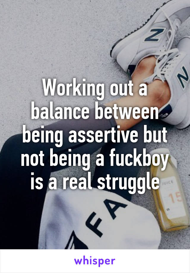 Working out a balance between being assertive but not being a fuckboy is a real struggle