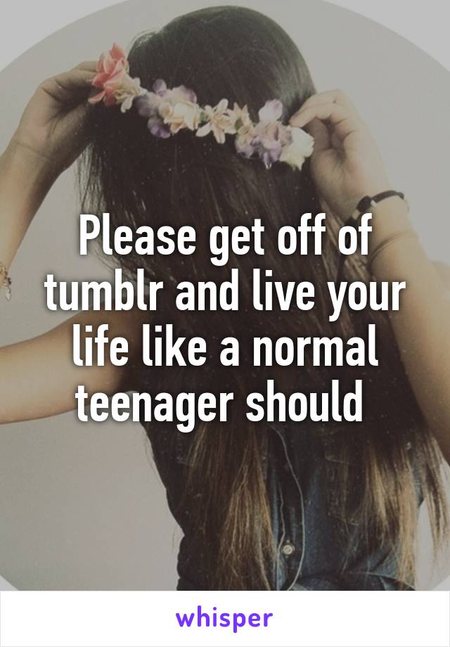 Please get off of tumblr and live your life like a normal teenager should 