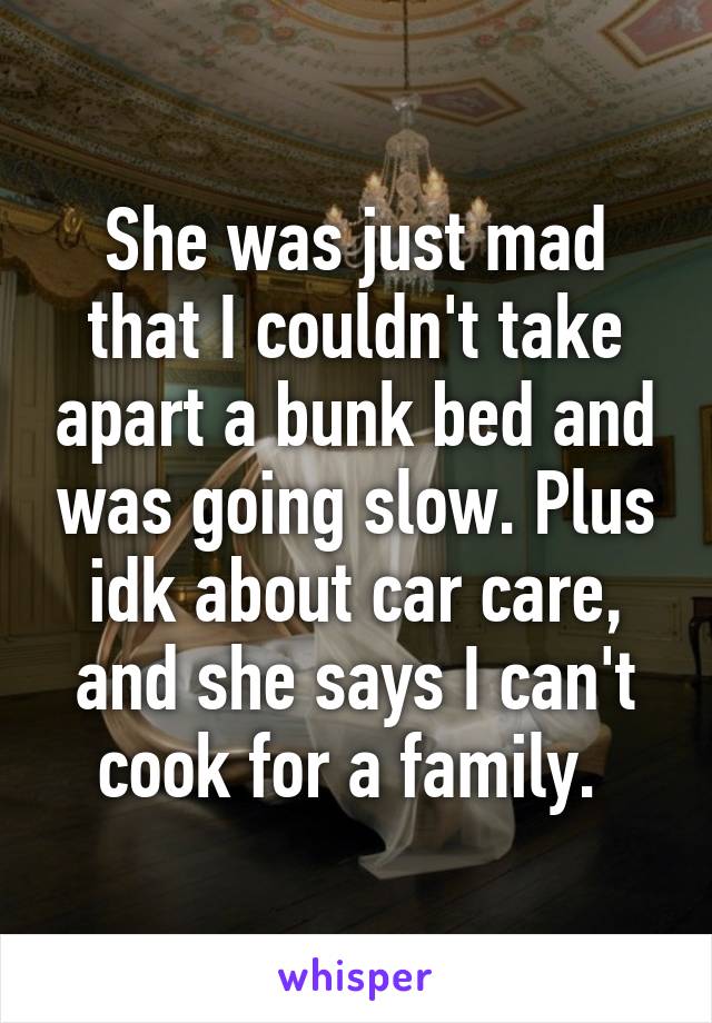 She was just mad that I couldn't take apart a bunk bed and was going slow. Plus idk about car care, and she says I can't cook for a family. 