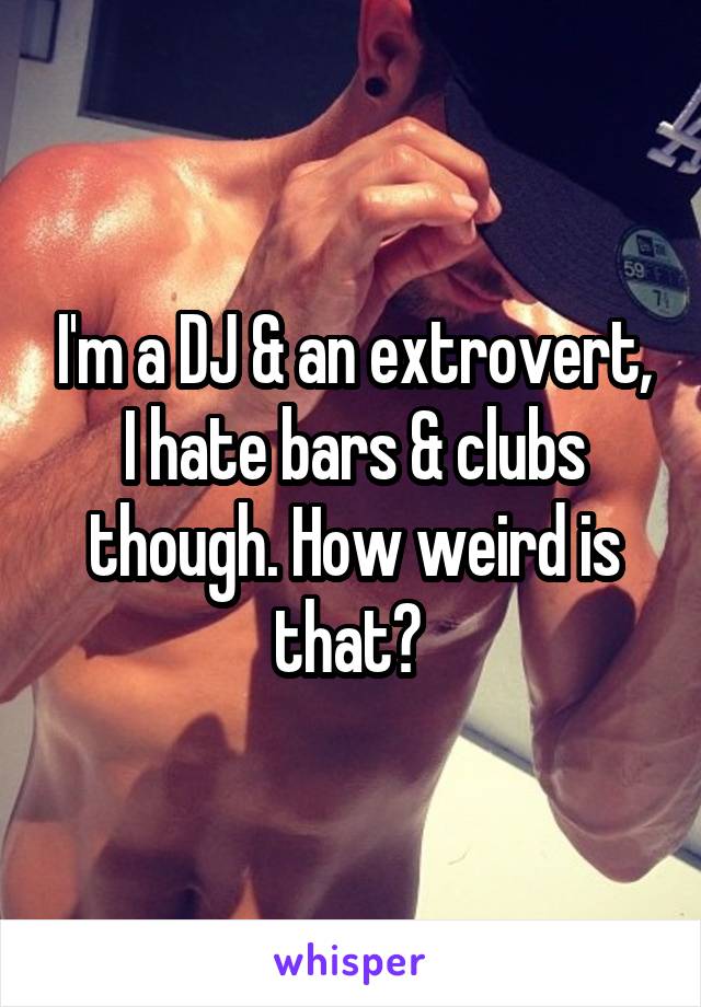 I'm a DJ & an extrovert, I hate bars & clubs though. How weird is that? 