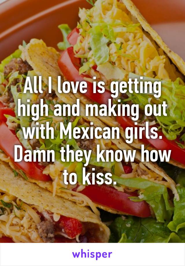 All I love is getting high and making out with Mexican girls. Damn they know how to kiss. 