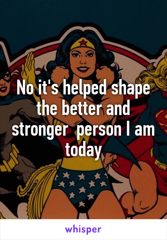 No it's helped shape the better and stronger  person I am today