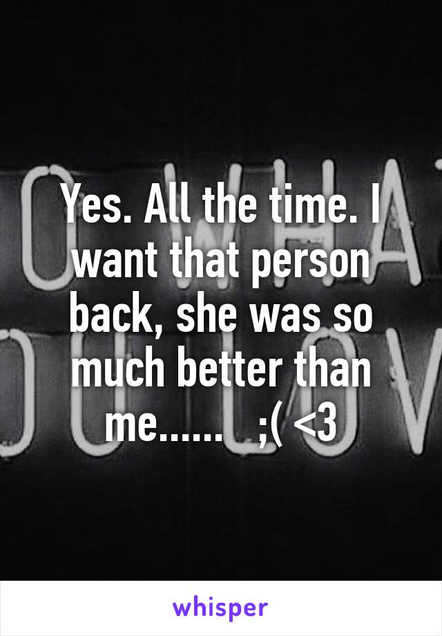 Yes. All the time. I want that person back, she was so much better than me......   ;( <3