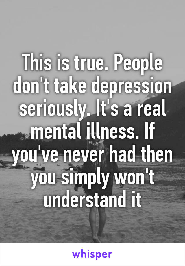 This is true. People don't take depression seriously. It's a real mental illness. If you've never had then you simply won't understand it