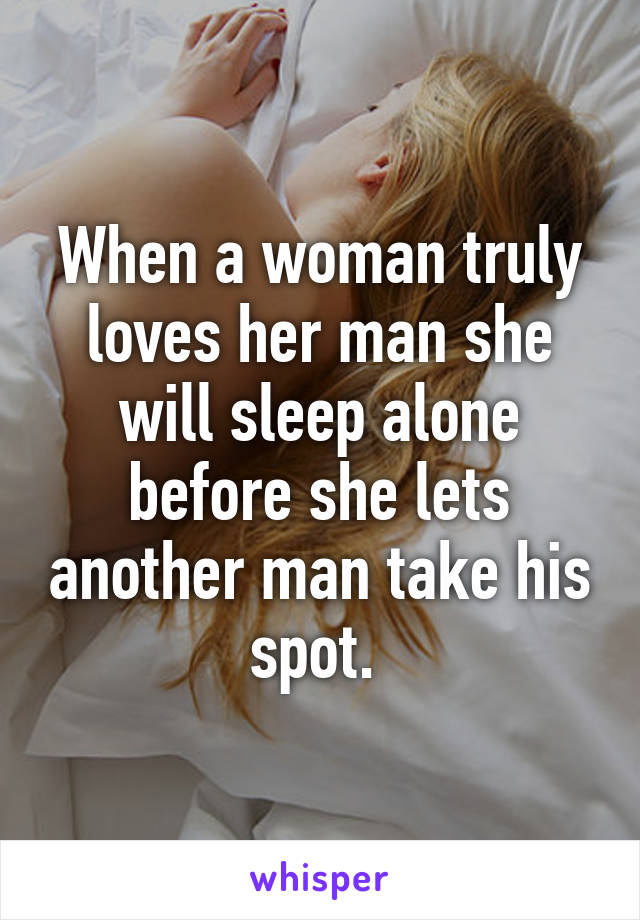 When a woman truly loves her man she will sleep alone before she lets another man take his spot. 