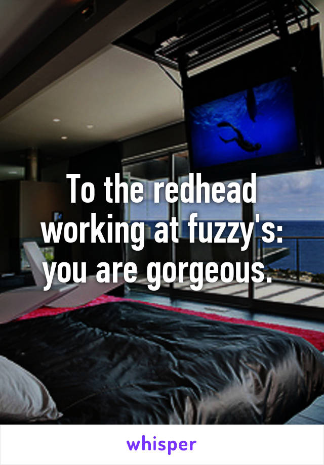 To the redhead working at fuzzy's: you are gorgeous. 