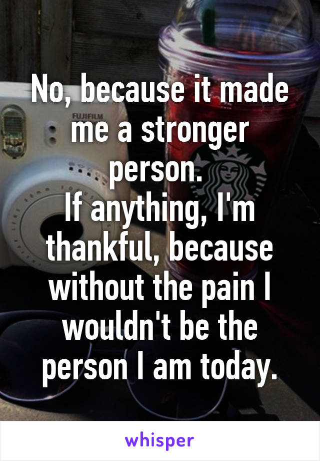 No, because it made me a stronger person. 
If anything, I'm thankful, because without the pain I wouldn't be the person I am today.