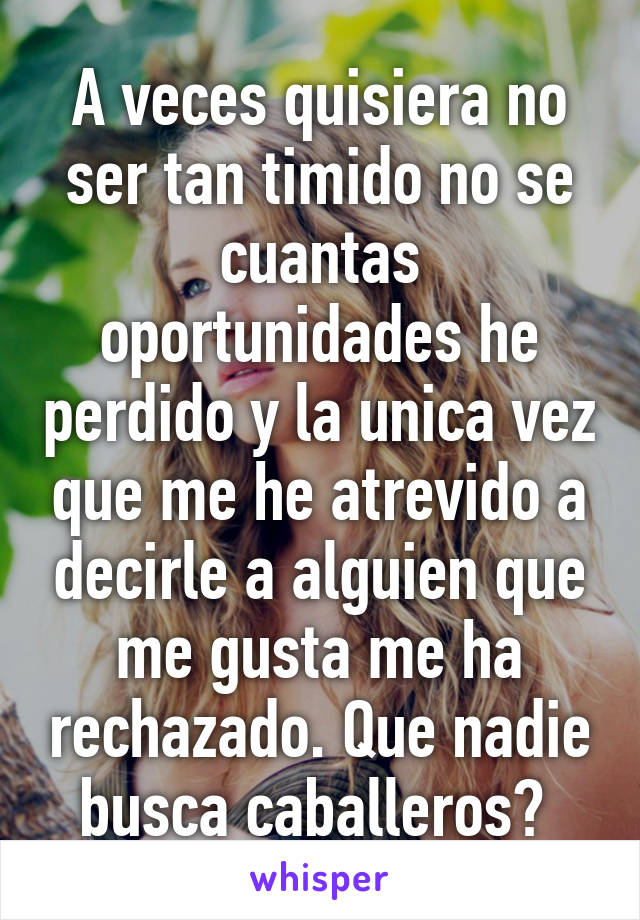 A veces quisiera no ser tan timido no se cuantas oportunidades he perdido y la unica vez que me he atrevido a decirle a alguien que me gusta me ha rechazado. Que nadie busca caballeros? 