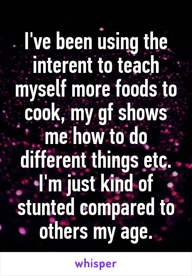 I've been using the interent to teach myself more foods to cook, my gf shows me how to do different things etc. I'm just kind of stunted compared to others my age.