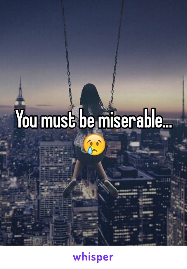 You must be miserable... 
😢