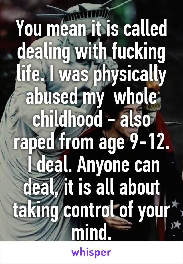 You mean it is called dealing with fucking life. I was physically abused my  whole childhood - also raped from age 9-12.  I deal. Anyone can deal, it is all about taking control of your mind.