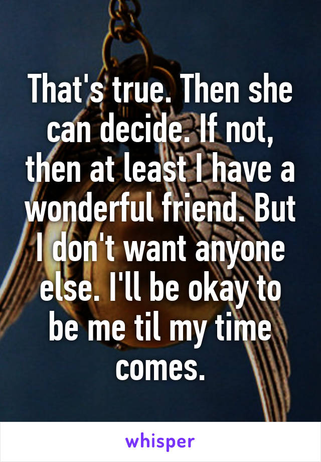 That's true. Then she can decide. If not, then at least I have a wonderful friend. But I don't want anyone else. I'll be okay to be me til my time comes.