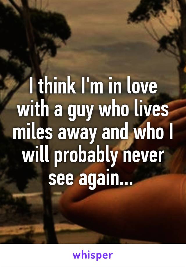 I think I'm in love with a guy who lives miles away and who I will probably never see again... 