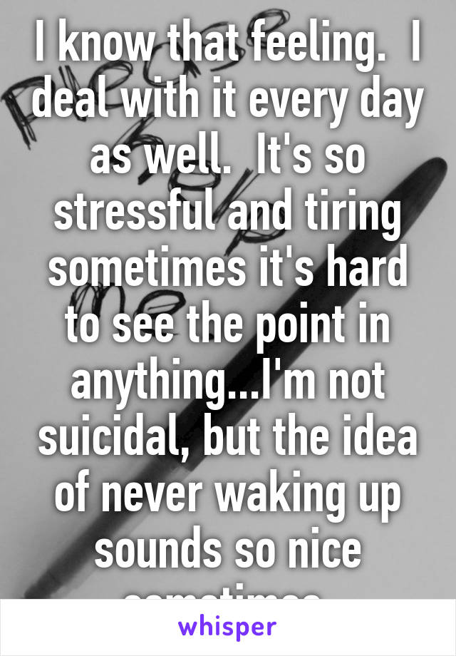 I know that feeling.  I deal with it every day as well.  It's so stressful and tiring sometimes it's hard to see the point in anything...I'm not suicidal, but the idea of never waking up sounds so nice sometimes.