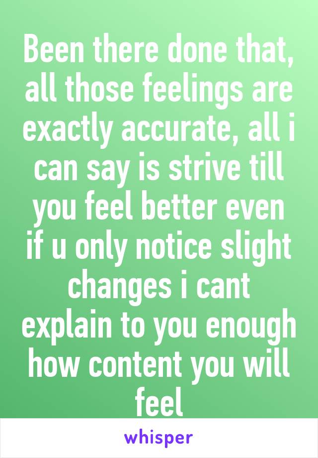 Been there done that, all those feelings are exactly accurate, all i can say is strive till you feel better even if u only notice slight changes i cant explain to you enough how content you will feel