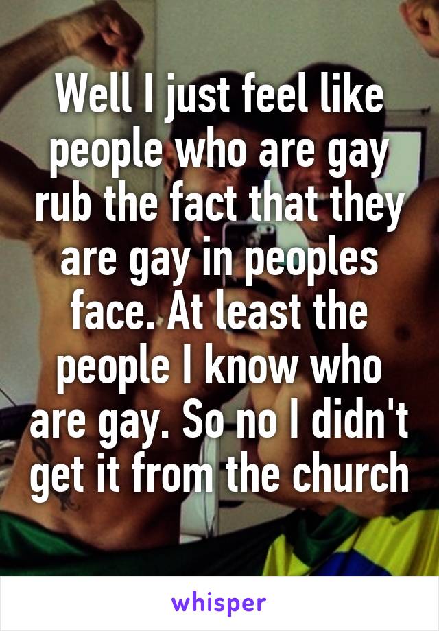 Well I just feel like people who are gay rub the fact that they are gay in peoples face. At least the people I know who are gay. So no I didn't get it from the church 