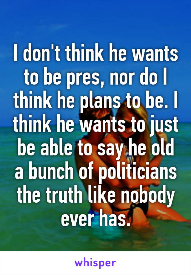 I don't think he wants to be pres, nor do I think he plans to be. I think he wants to just be able to say he old a bunch of politicians the truth like nobody ever has.