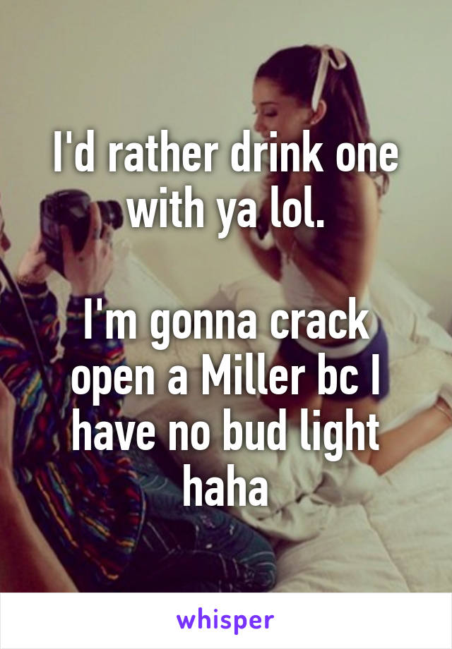 I'd rather drink one with ya lol.

I'm gonna crack open a Miller bc I have no bud light haha