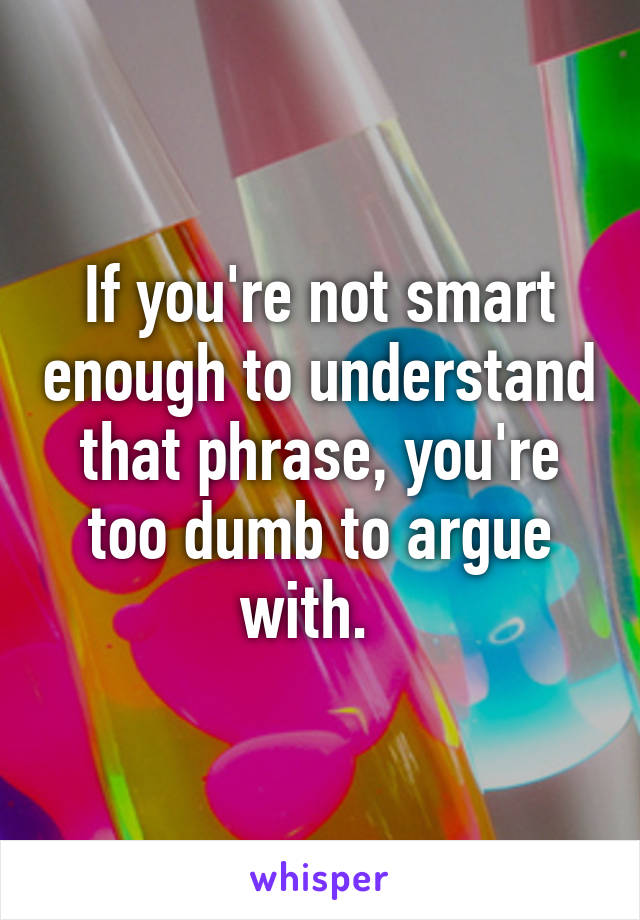 If you're not smart enough to understand that phrase, you're too dumb to argue with.  