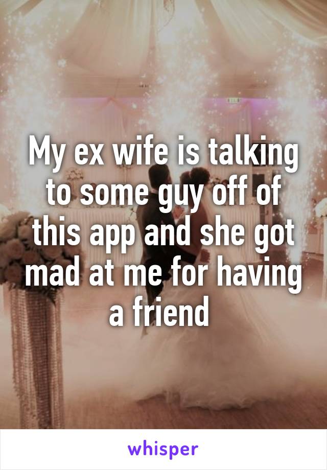 My ex wife is talking to some guy off of this app and she got mad at me for having a friend 