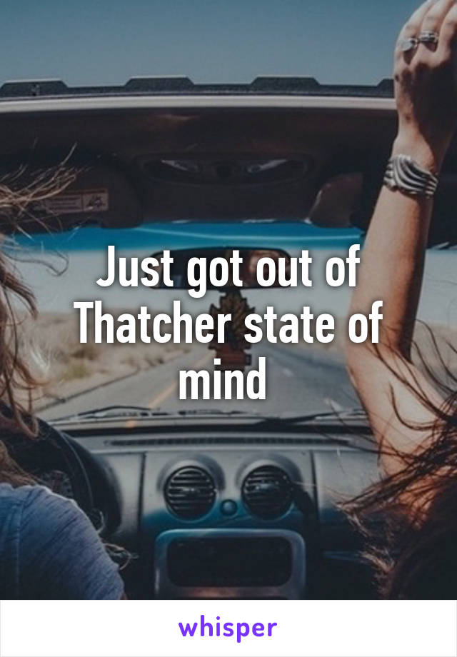 Just got out of Thatcher state of mind 